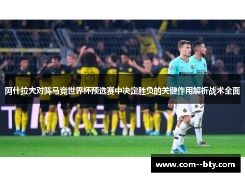 阿什拉夫对阵马竞世界杯预选赛中决定胜负的关键作用解析战术全面 阿什拉夫对阵马竞世界杯预选赛中决定胜负的关键作用解析战术全面