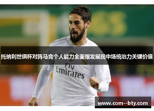 托纳利世俱杯对阵马竞个人能力全面爆发展现中场统治力关键价值