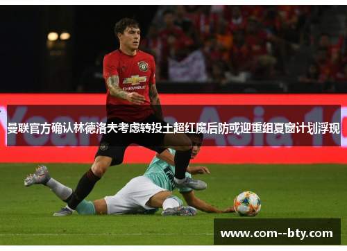 曼联官方确认林德洛夫考虑转投土超红魔后防或迎重组夏窗计划浮现