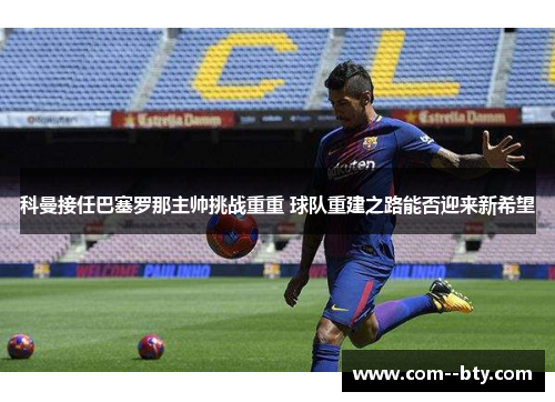 科曼接任巴塞罗那主帅挑战重重 球队重建之路能否迎来新希望 科曼接任巴塞罗那主帅挑战重重 球队重建之路能否迎来新希望
